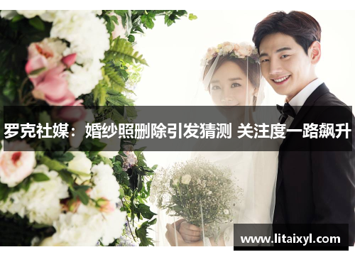 罗克社媒：婚纱照删除引发猜测 关注度一路飙升