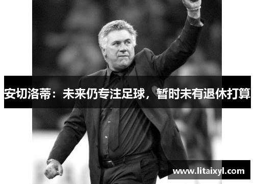 安切洛蒂：未来仍专注足球，暂时未有退休打算