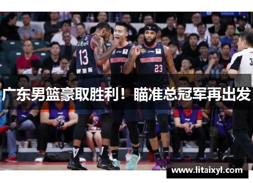 广东男篮豪取胜利！瞄准总冠军再出发